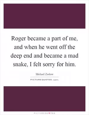 Roger became a part of me, and when he went off the deep end and became a mad snake, I felt sorry for him Picture Quote #1