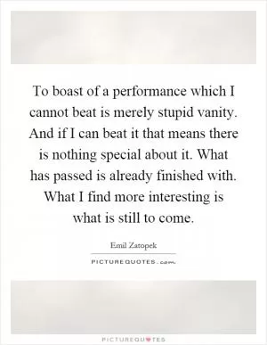 To boast of a performance which I cannot beat is merely stupid vanity. And if I can beat it that means there is nothing special about it. What has passed is already finished with. What I find more interesting is what is still to come Picture Quote #1
