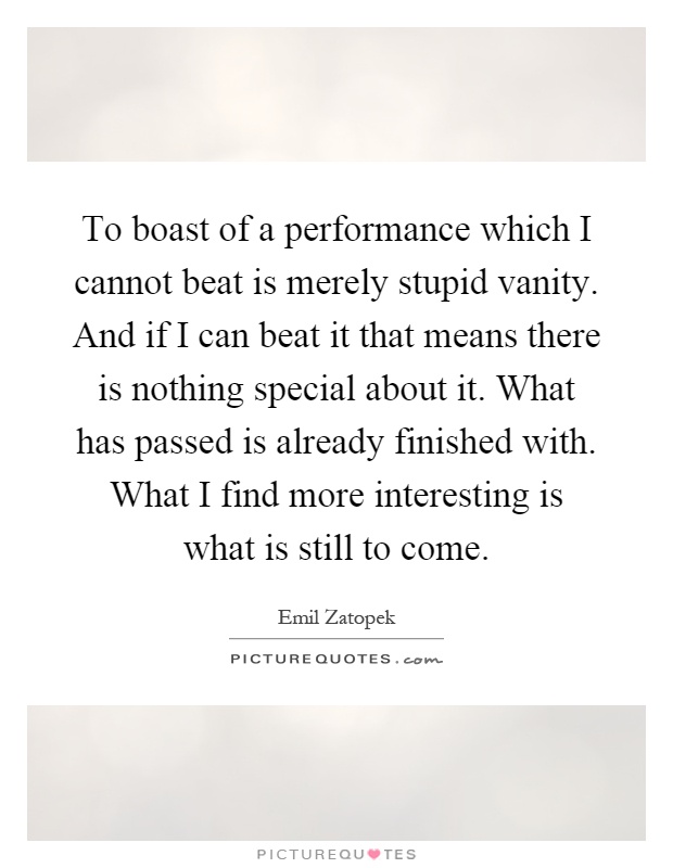 To boast of a performance which I cannot beat is merely stupid vanity. And if I can beat it that means there is nothing special about it. What has passed is already finished with. What I find more interesting is what is still to come Picture Quote #1