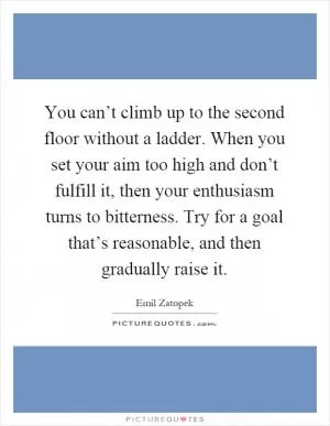 You can’t climb up to the second floor without a ladder. When you set your aim too high and don’t fulfill it, then your enthusiasm turns to bitterness. Try for a goal that’s reasonable, and then gradually raise it Picture Quote #1