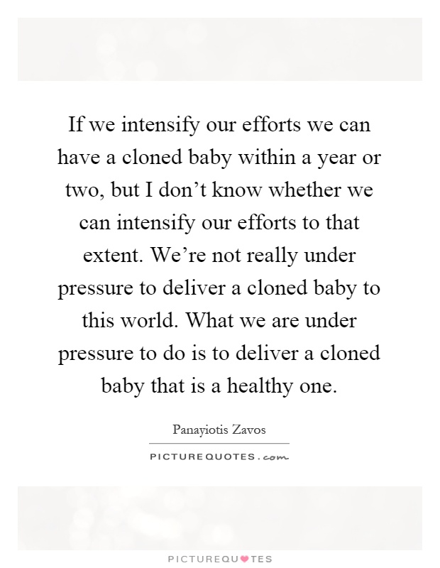 If we intensify our efforts we can have a cloned baby within a year or two, but I don't know whether we can intensify our efforts to that extent. We're not really under pressure to deliver a cloned baby to this world. What we are under pressure to do is to deliver a cloned baby that is a healthy one Picture Quote #1