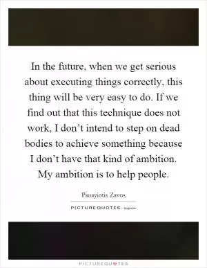 In the future, when we get serious about executing things correctly, this thing will be very easy to do. If we find out that this technique does not work, I don’t intend to step on dead bodies to achieve something because I don’t have that kind of ambition. My ambition is to help people Picture Quote #1