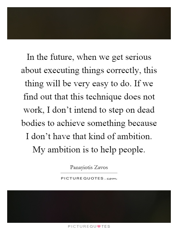 In the future, when we get serious about executing things correctly, this thing will be very easy to do. If we find out that this technique does not work, I don't intend to step on dead bodies to achieve something because I don't have that kind of ambition. My ambition is to help people Picture Quote #1