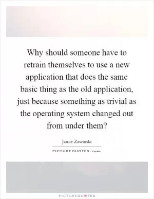 Why should someone have to retrain themselves to use a new application that does the same basic thing as the old application, just because something as trivial as the operating system changed out from under them? Picture Quote #1
