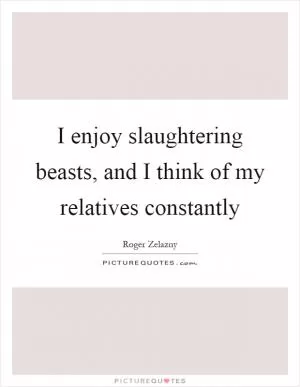 I enjoy slaughtering beasts, and I think of my relatives constantly Picture Quote #1