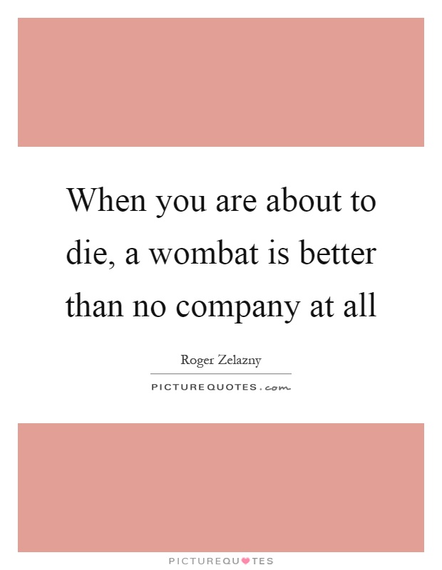 When you are about to die, a wombat is better than no company at all Picture Quote #1