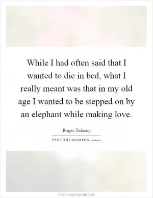 While I had often said that I wanted to die in bed, what I really meant was that in my old age I wanted to be stepped on by an elephant while making love Picture Quote #1