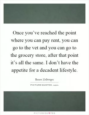 Once you’ve reached the point where you can pay rent, you can go to the vet and you can go to the grocery store, after that point it’s all the same. I don’t have the appetite for a decadent lifestyle Picture Quote #1