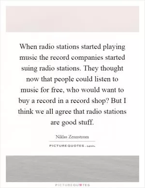 When radio stations started playing music the record companies started suing radio stations. They thought now that people could listen to music for free, who would want to buy a record in a record shop? But I think we all agree that radio stations are good stuff Picture Quote #1