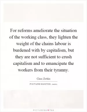For reforms ameliorate the situation of the working class, they lighten the weight of the chains labour is burdened with by capitalism, but they are not sufficient to crush capitalism and to emancipate the workers from their tyranny Picture Quote #1