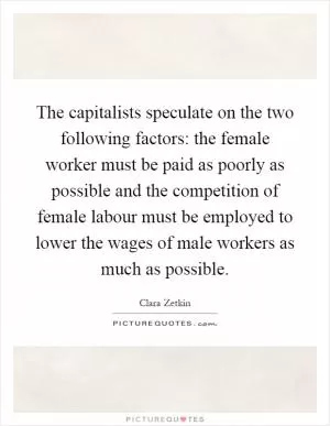 The capitalists speculate on the two following factors: the female worker must be paid as poorly as possible and the competition of female labour must be employed to lower the wages of male workers as much as possible Picture Quote #1