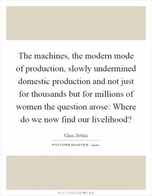 The machines, the modern mode of production, slowly undermined domestic production and not just for thousands but for millions of women the question arose: Where do we now find our livelihood? Picture Quote #1
