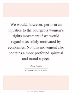 We would, however, perform an injustice to the bourgeois women’s rights movement if we would regard it as solely motivated by economics. No, this movement also contains a more profound spiritual and moral aspect Picture Quote #1