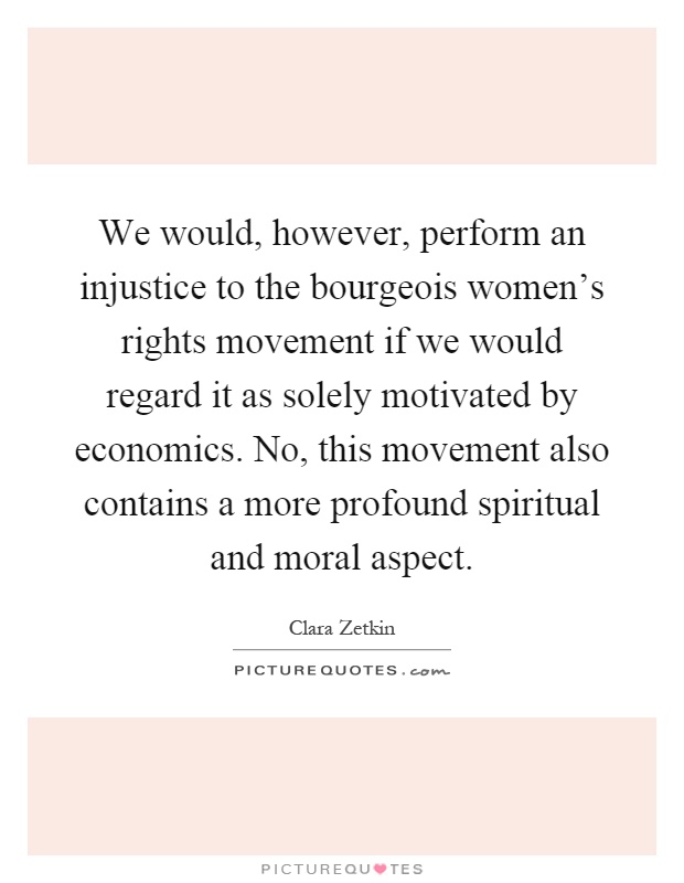 We would, however, perform an injustice to the bourgeois women's rights movement if we would regard it as solely motivated by economics. No, this movement also contains a more profound spiritual and moral aspect Picture Quote #1