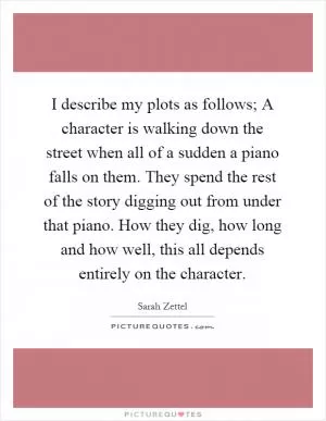 I describe my plots as follows; A character is walking down the street when all of a sudden a piano falls on them. They spend the rest of the story digging out from under that piano. How they dig, how long and how well, this all depends entirely on the character Picture Quote #1