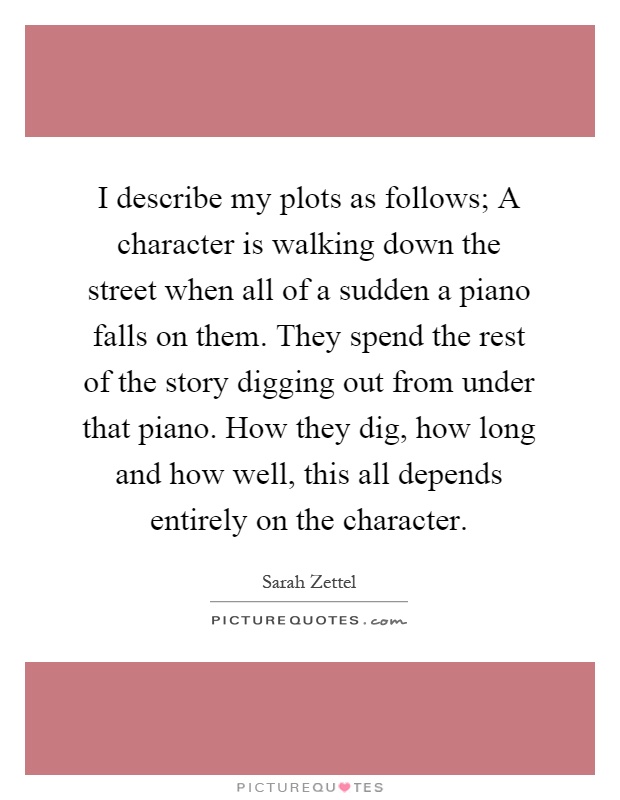I describe my plots as follows; A character is walking down the street when all of a sudden a piano falls on them. They spend the rest of the story digging out from under that piano. How they dig, how long and how well, this all depends entirely on the character Picture Quote #1
