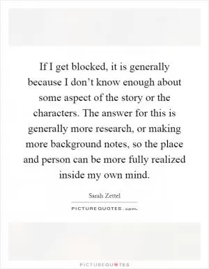 If I get blocked, it is generally because I don’t know enough about some aspect of the story or the characters. The answer for this is generally more research, or making more background notes, so the place and person can be more fully realized inside my own mind Picture Quote #1