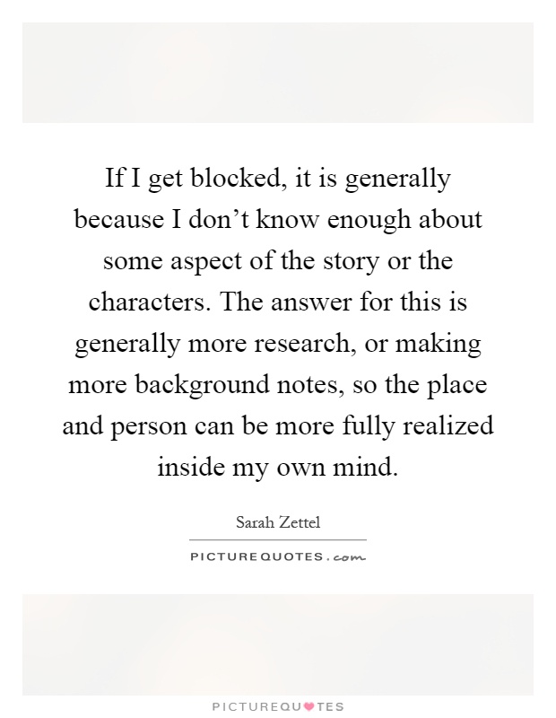If I get blocked, it is generally because I don't know enough about some aspect of the story or the characters. The answer for this is generally more research, or making more background notes, so the place and person can be more fully realized inside my own mind Picture Quote #1