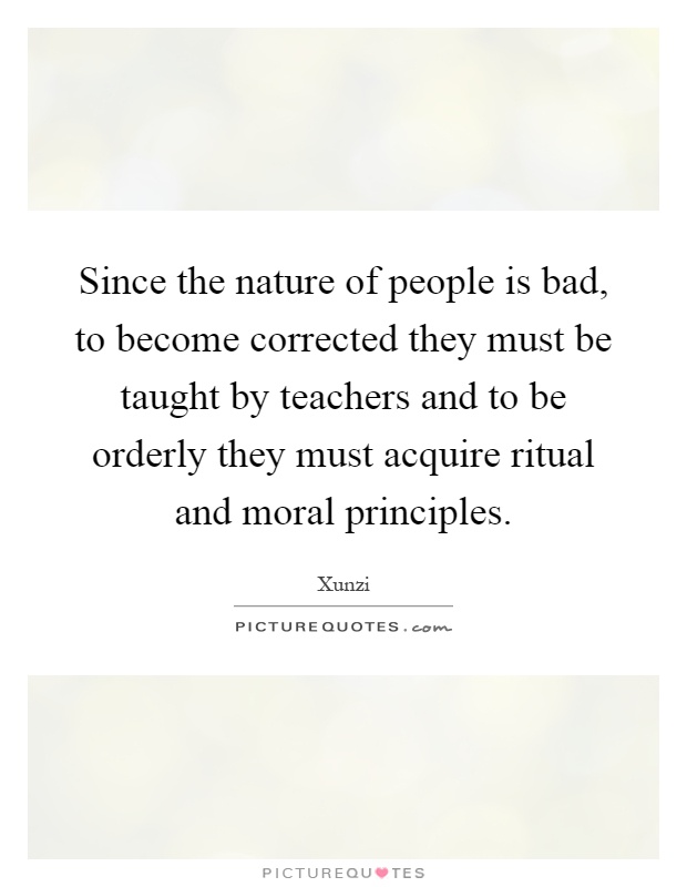Since the nature of people is bad, to become corrected they must be taught by teachers and to be orderly they must acquire ritual and moral principles Picture Quote #1