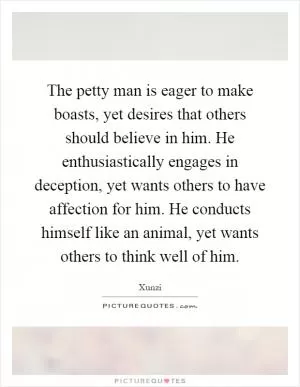 The petty man is eager to make boasts, yet desires that others should believe in him. He enthusiastically engages in deception, yet wants others to have affection for him. He conducts himself like an animal, yet wants others to think well of him Picture Quote #1