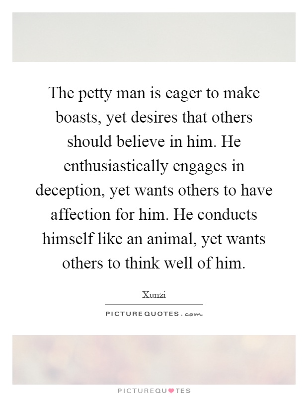 The petty man is eager to make boasts, yet desires that others should believe in him. He enthusiastically engages in deception, yet wants others to have affection for him. He conducts himself like an animal, yet wants others to think well of him Picture Quote #1