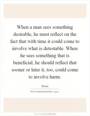 When a man sees something desirable, he must reflect on the fact that with time it could come to involve what is detestable. When he sees something that is beneficial, he should reflect that sooner or later it, too, could come to involve harm Picture Quote #1