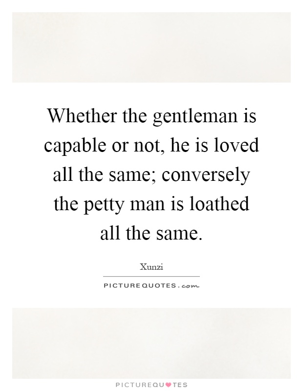 Whether the gentleman is capable or not, he is loved all the same; conversely the petty man is loathed all the same Picture Quote #1