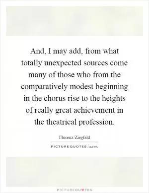 And, I may add, from what totally unexpected sources come many of those who from the comparatively modest beginning in the chorus rise to the heights of really great achievement in the theatrical profession Picture Quote #1