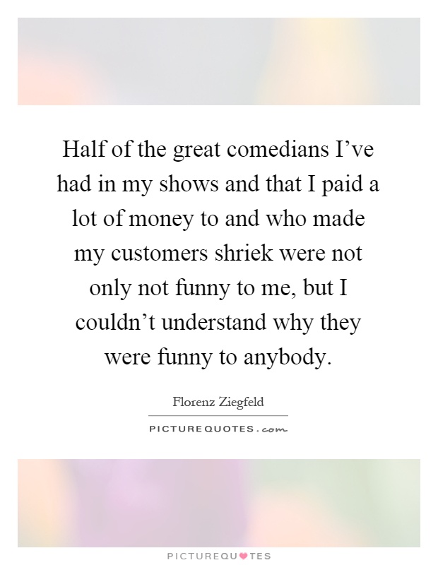 Half of the great comedians I've had in my shows and that I paid a lot of money to and who made my customers shriek were not only not funny to me, but I couldn't understand why they were funny to anybody Picture Quote #1