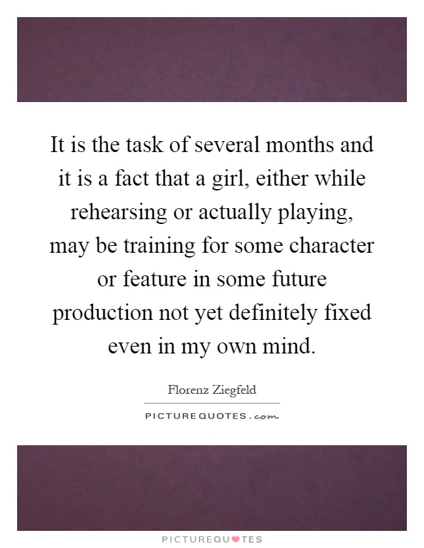 It is the task of several months and it is a fact that a girl, either while rehearsing or actually playing, may be training for some character or feature in some future production not yet definitely fixed even in my own mind Picture Quote #1