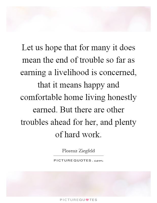 Let us hope that for many it does mean the end of trouble so far as earning a livelihood is concerned, that it means happy and comfortable home living honestly earned. But there are other troubles ahead for her, and plenty of hard work Picture Quote #1