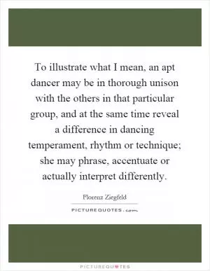 To illustrate what I mean, an apt dancer may be in thorough unison with the others in that particular group, and at the same time reveal a difference in dancing temperament, rhythm or technique; she may phrase, accentuate or actually interpret differently Picture Quote #1