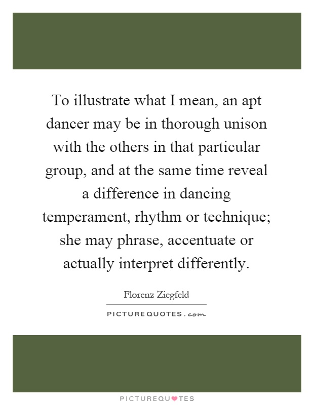 To illustrate what I mean, an apt dancer may be in thorough unison with the others in that particular group, and at the same time reveal a difference in dancing temperament, rhythm or technique; she may phrase, accentuate or actually interpret differently Picture Quote #1