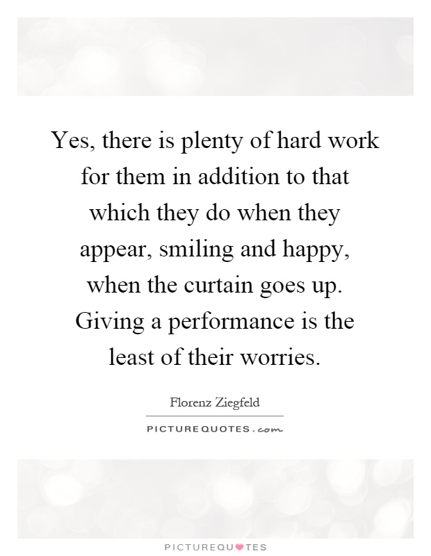 Yes, there is plenty of hard work for them in addition to that which they do when they appear, smiling and happy, when the curtain goes up. Giving a performance is the least of their worries Picture Quote #1
