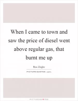 When I came to town and saw the price of diesel went above regular gas, that burnt me up Picture Quote #1