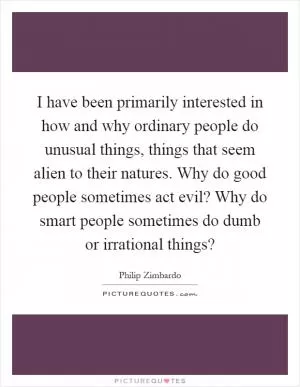 I have been primarily interested in how and why ordinary people do unusual things, things that seem alien to their natures. Why do good people sometimes act evil? Why do smart people sometimes do dumb or irrational things? Picture Quote #1