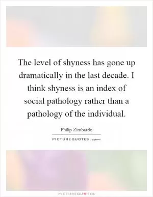 The level of shyness has gone up dramatically in the last decade. I think shyness is an index of social pathology rather than a pathology of the individual Picture Quote #1