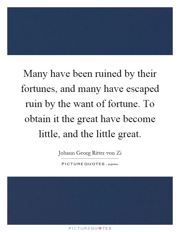 Many have been ruined by their fortunes, and many have escaped ruin by the want of fortune. To obtain it the great have become little, and the little great Picture Quote #1