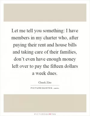 Let me tell you something: I have members in my charter who, after paying their rent and house bills and taking care of their families, don’t even have enough money left over to pay the fifteen dollars a week dues Picture Quote #1