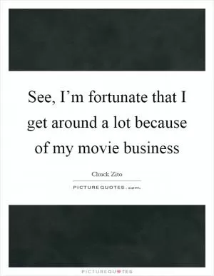 See, I’m fortunate that I get around a lot because of my movie business Picture Quote #1