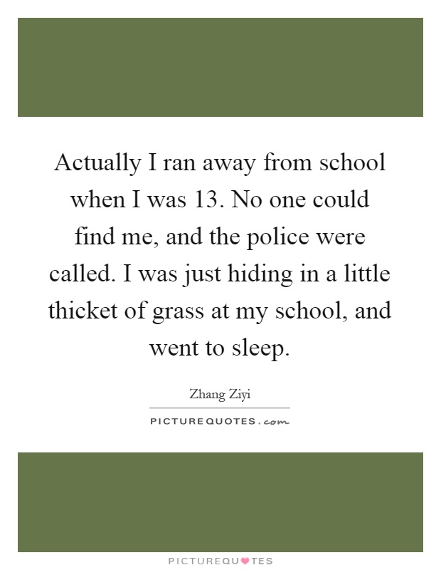 Actually I ran away from school when I was 13. No one could find me, and the police were called. I was just hiding in a little thicket of grass at my school, and went to sleep Picture Quote #1