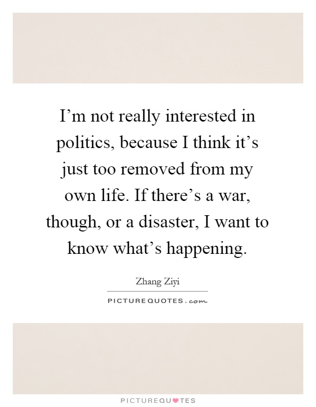 I'm not really interested in politics, because I think it's just too removed from my own life. If there's a war, though, or a disaster, I want to know what's happening Picture Quote #1