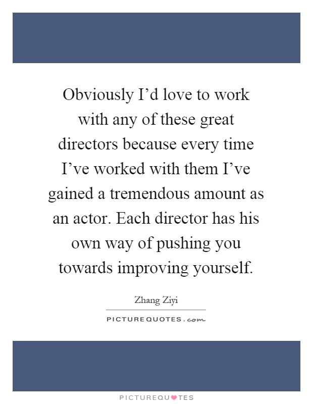 Obviously I'd love to work with any of these great directors because every time I've worked with them I've gained a tremendous amount as an actor. Each director has his own way of pushing you towards improving yourself Picture Quote #1