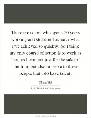 There are actors who spend 20 years working and still don’t achieve what I’ve achieved so quickly. So I think my only course of action is to work as hard as I can, not just for the sake of the film, but also to prove to these people that I do have talent Picture Quote #1