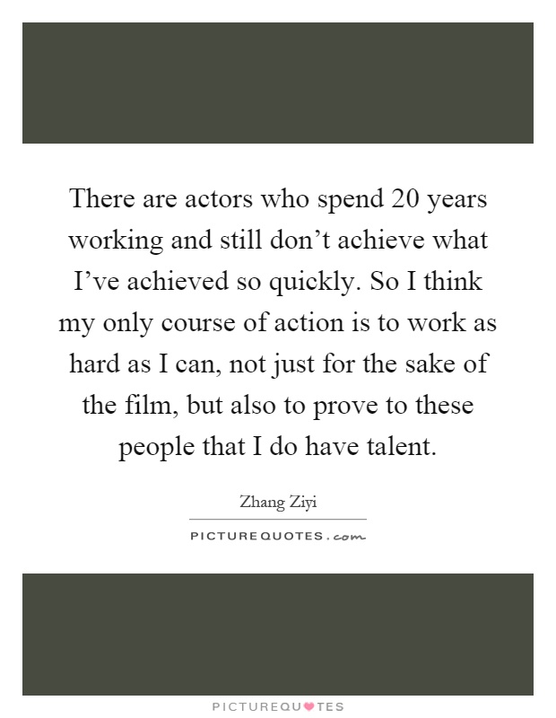 There are actors who spend 20 years working and still don't achieve what I've achieved so quickly. So I think my only course of action is to work as hard as I can, not just for the sake of the film, but also to prove to these people that I do have talent Picture Quote #1