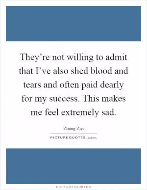 They’re not willing to admit that I’ve also shed blood and tears and often paid dearly for my success. This makes me feel extremely sad Picture Quote #1