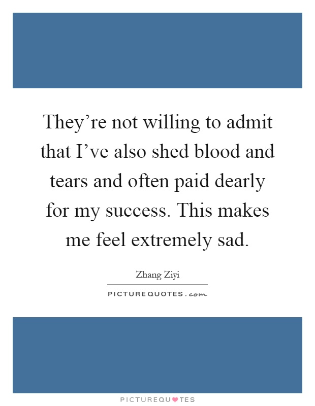 They're not willing to admit that I've also shed blood and tears and often paid dearly for my success. This makes me feel extremely sad Picture Quote #1