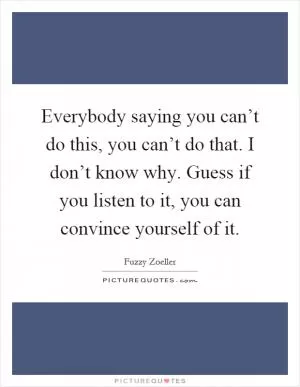 Everybody saying you can’t do this, you can’t do that. I don’t know why. Guess if you listen to it, you can convince yourself of it Picture Quote #1