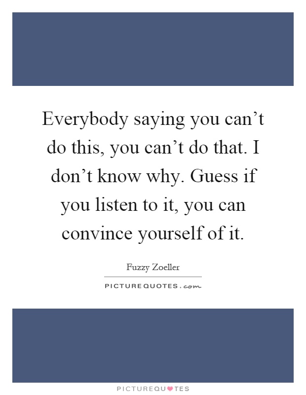 Everybody saying you can't do this, you can't do that. I don't know why. Guess if you listen to it, you can convince yourself of it Picture Quote #1