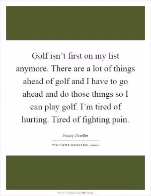 Golf isn’t first on my list anymore. There are a lot of things ahead of golf and I have to go ahead and do those things so I can play golf. I’m tired of hurting. Tired of fighting pain Picture Quote #1